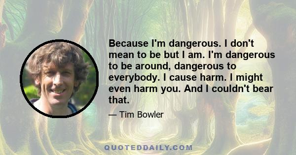 Because I'm dangerous. I don't mean to be but I am. I'm dangerous to be around, dangerous to everybody. I cause harm. I might even harm you. And I couldn't bear that.