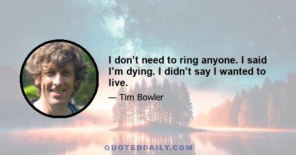 I don’t need to ring anyone. I said I’m dying. I didn’t say I wanted to live.