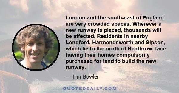 London and the south-east of England are very crowded spaces. Wherever a new runway is placed, thousands will be affected. Residents in nearby Longford, Harmondsworth and Sipson, which lie to the north of Heathrow, face 