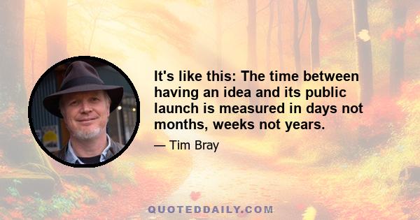 It's like this: The time between having an idea and its public launch is measured in days not months, weeks not years.