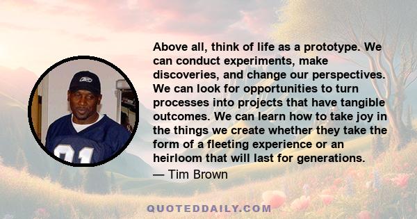 Above all, think of life as a prototype. We can conduct experiments, make discoveries, and change our perspectives. We can look for opportunities to turn processes into projects that have tangible outcomes. We can learn 