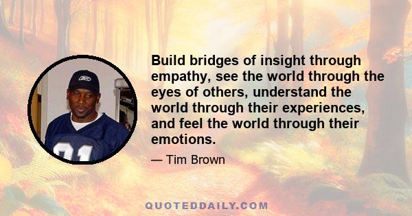 Build bridges of insight through empathy, see the world through the eyes of others, understand the world through their experiences, and feel the world through their emotions.