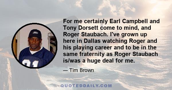 For me certainly Earl Campbell and Tony Dorsett come to mind, and Roger Staubach. I've grown up here in Dallas watching Roger and his playing career and to be in the same fraternity as Roger Staubach is/was a huge deal