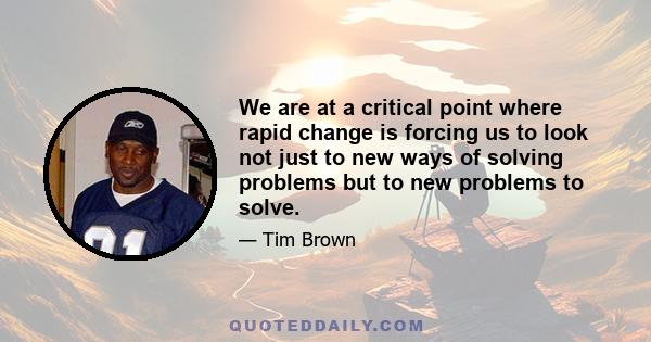 We are at a critical point where rapid change is forcing us to look not just to new ways of solving problems but to new problems to solve.