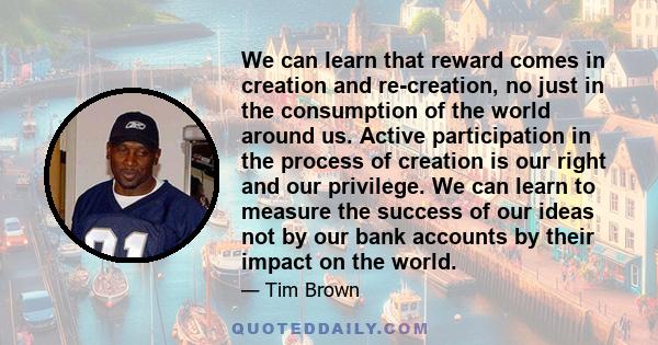 We can learn that reward comes in creation and re-creation, no just in the consumption of the world around us. Active participation in the process of creation is our right and our privilege. We can learn to measure the