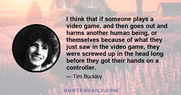 I think that if someone plays a video game, and then goes out and harms another human being, or themselves because of what they just saw in the video game, they were screwed up in the head long before they got their