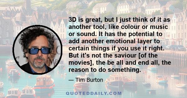 3D is great, but I just think of it as another tool, like colour or music or sound. It has the potential to add another emotional layer to certain things if you use it right. But it's not the saviour [of the movies],