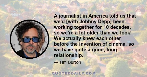 A journalist in America told us that we'd [with Johhny Depp] been working together for 10 decades, so we're a lot older than we look! We actually knew each other before the invention of cinema, so we have quite a good,