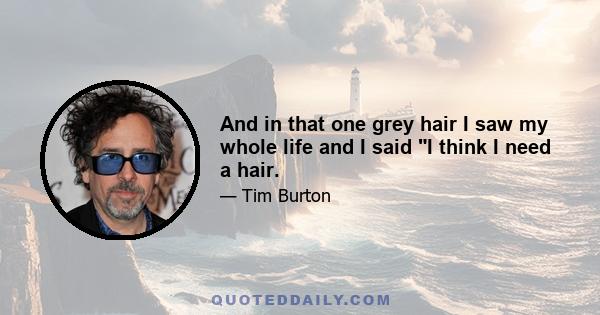 And in that one grey hair I saw my whole life and I said I think I need a hair.