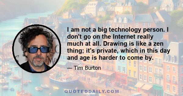 I am not a big technology person. I don't go on the Internet really much at all. Drawing is like a zen thing; it's private, which in this day and age is harder to come by.