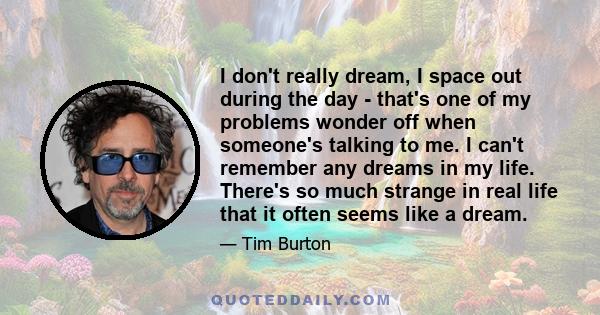 I don't really dream, I space out during the day - that's one of my problems wonder off when someone's talking to me. I can't remember any dreams in my life. There's so much strange in real life that it often seems like 