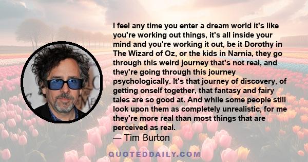 I feel any time you enter a dream world it's like you're working out things, it's all inside your mind and you're working it out, be it Dorothy in The Wizard of Oz, or the kids in Narnia, they go through this weird