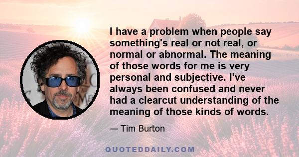 I have a problem when people say something's real or not real, or normal or abnormal. The meaning of those words for me is very personal and subjective. I've always been confused and never had a clearcut understanding