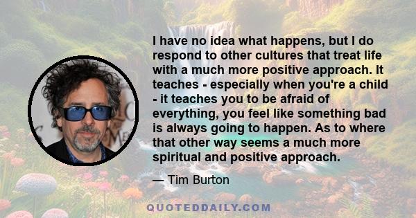 I have no idea what happens, but I do respond to other cultures that treat life with a much more positive approach. It teaches - especially when you're a child - it teaches you to be afraid of everything, you feel like