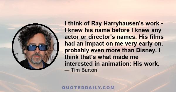 I think of Ray Harryhausen's work - I knew his name before I knew any actor or director's names. His films had an impact on me very early on, probably even more than Disney. I think that's what made me interested in