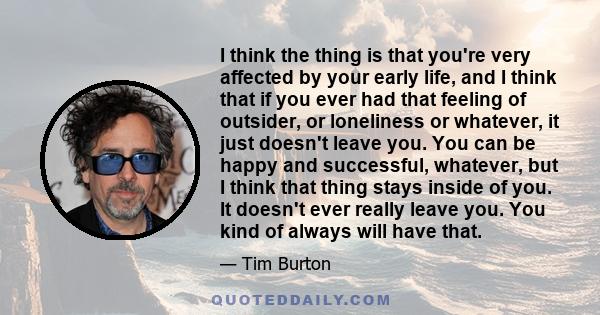 I think the thing is that you're very affected by your early life, and I think that if you ever had that feeling of outsider, or loneliness or whatever, it just doesn't leave you. You can be happy and successful,