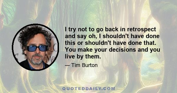 I try not to go back in retrospect and say oh, I shouldn't have done this or shouldn't have done that. You make your decisions and you live by them.