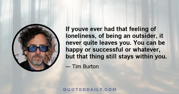 If youve ever had that feeling of loneliness, of being an outsider, it never quite leaves you. You can be happy or successful or whatever, but that thing still stays within you.