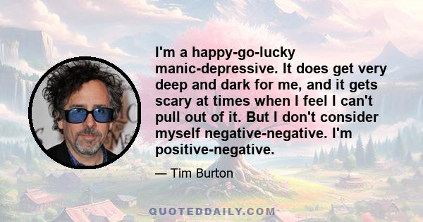 I'm a happy-go-lucky manic-depressive. It does get very deep and dark for me, and it gets scary at times when I feel I can't pull out of it. But I don't consider myself negative-negative. I'm positive-negative.