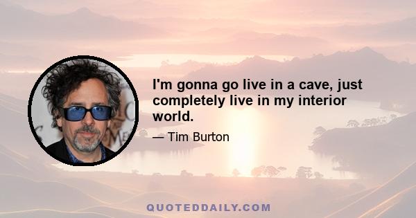 I'm gonna go live in a cave, just completely live in my interior world.