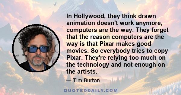 In Hollywood, they think drawn animation doesn't work anymore, computers are the way. They forget that the reason computers are the way is that Pixar makes good movies. So everybody tries to copy Pixar. They're relying