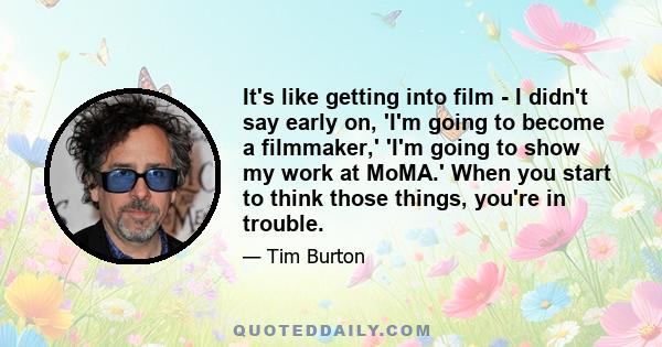 It's like getting into film - I didn't say early on, 'I'm going to become a filmmaker,' 'I'm going to show my work at MoMA.' When you start to think those things, you're in trouble.