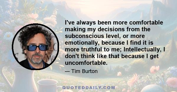 I've always been more comfortable making my decisions from the subconscious level, or more emotionally, because I find it is more truthful to me; Intellectually, I don't think like that because I get uncomfortable.