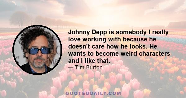 Johnny Depp is somebody I really love working with because he doesn't care how he looks. He wants to become weird characters and I like that.