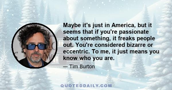 Maybe it's just in America, but it seems that if you're passionate about something, it freaks people out. You're considered bizarre or eccentric. To me, it just means you know who you are.