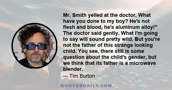 Mr. Smith yelled at the doctor, What have you done to my boy? He's not flesh and blood, he's aluminum alloy! The doctor said gently, What I'm going to say will sound pretty wild. But you're not the father of this