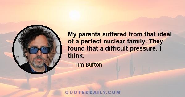 My parents suffered from that ideal of a perfect nuclear family. They found that a difficult pressure, I think.