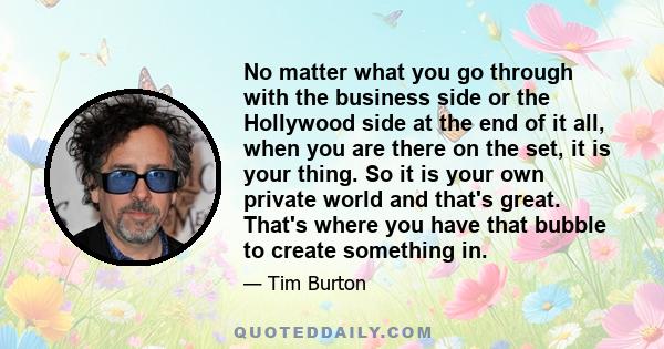 No matter what you go through with the business side or the Hollywood side at the end of it all, when you are there on the set, it is your thing. So it is your own private world and that's great. That's where you have