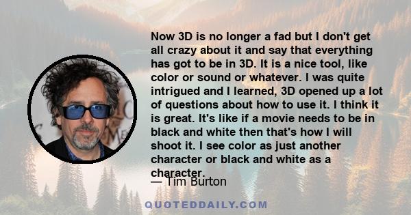 Now 3D is no longer a fad but I don't get all crazy about it and say that everything has got to be in 3D. It is a nice tool, like color or sound or whatever. I was quite intrigued and I learned, 3D opened up a lot of