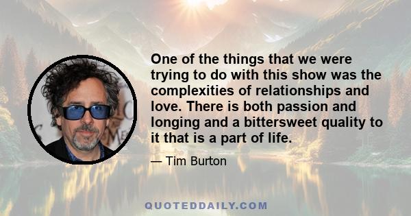 One of the things that we were trying to do with this show was the complexities of relationships and love. There is both passion and longing and a bittersweet quality to it that is a part of life.