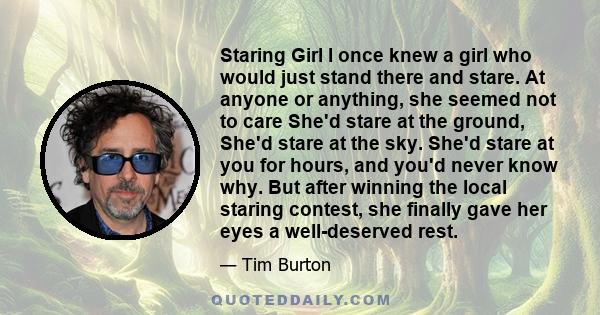 Staring Girl I once knew a girl who would just stand there and stare. At anyone or anything, she seemed not to care She'd stare at the ground, She'd stare at the sky. She'd stare at you for hours, and you'd never know