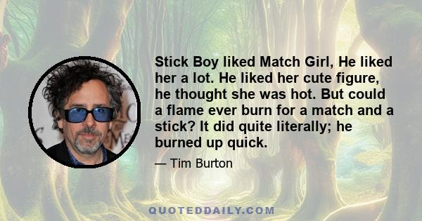 Stick Boy liked Match Girl, He liked her a lot. He liked her cute figure, he thought she was hot. But could a flame ever burn for a match and a stick? It did quite literally; he burned up quick.