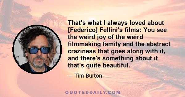 That's what I always loved about [Federico] Fellini's films: You see the weird joy of the weird filmmaking family and the abstract craziness that goes along with it, and there's something about it that's quite beautiful.