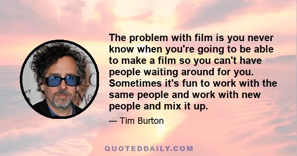 The problem with film is you never know when you're going to be able to make a film so you can't have people waiting around for you. Sometimes it's fun to work with the same people and work with new people and mix it up.