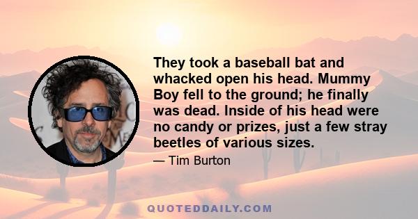 They took a baseball bat and whacked open his head. Mummy Boy fell to the ground; he finally was dead. Inside of his head were no candy or prizes, just a few stray beetles of various sizes.