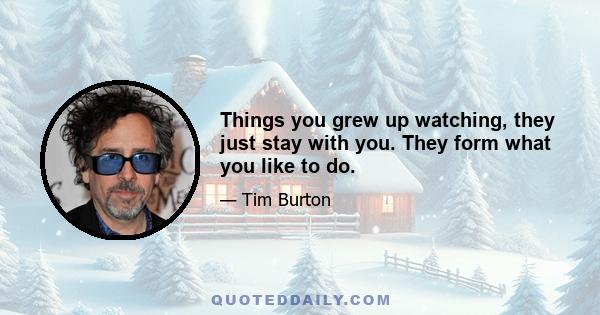 Things you grew up watching, they just stay with you. They form what you like to do.