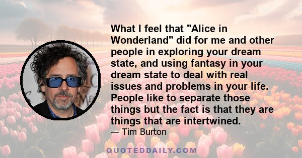 What I feel that Alice in Wonderland did for me and other people in exploring your dream state, and using fantasy in your dream state to deal with real issues and problems in your life. People like to separate those