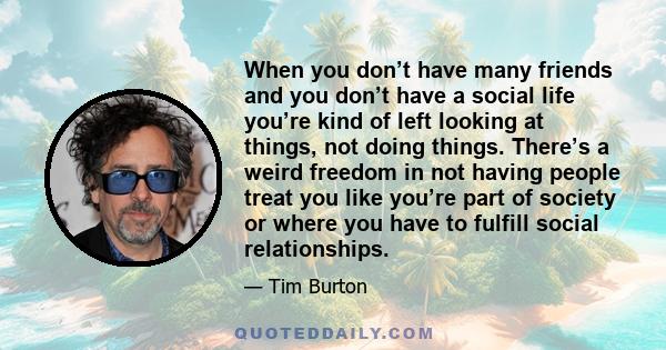 When you don’t have many friends and you don’t have a social life you’re kind of left looking at things, not doing things. There’s a weird freedom in not having people treat you like you’re part of society or where you