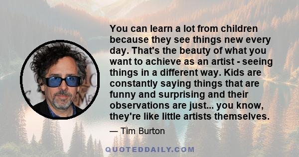 You can learn a lot from children because they see things new every day. That's the beauty of what you want to achieve as an artist - seeing things in a different way. Kids are constantly saying things that are funny