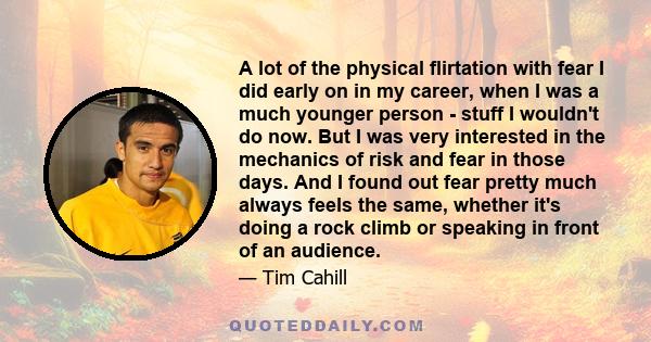 A lot of the physical flirtation with fear I did early on in my career, when I was a much younger person - stuff I wouldn't do now. But I was very interested in the mechanics of risk and fear in those days. And I found