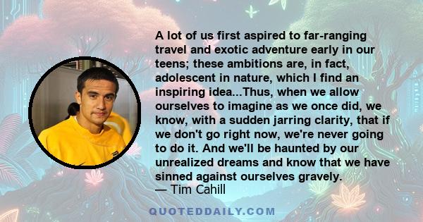 A lot of us first aspired to far-ranging travel and exotic adventure early in our teens; these ambitions are, in fact, adolescent in nature, which I find an inspiring idea...Thus, when we allow ourselves to imagine as