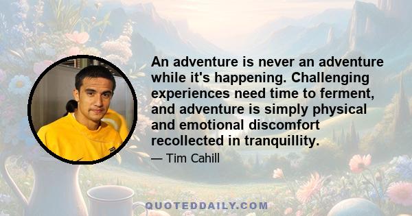 An adventure is never an adventure while it's happening. Challenging experiences need time to ferment, and adventure is simply physical and emotional discomfort recollected in tranquillity.