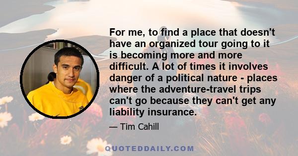 For me, to find a place that doesn't have an organized tour going to it is becoming more and more difficult. A lot of times it involves danger of a political nature - places where the adventure-travel trips can't go