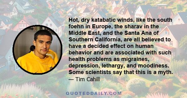 Hot, dry katabatic winds, like the south foehn in Europe, the sharav in the Middle East, and the Santa Ana of Southern California, are all believed to have a decided effect on human behavior and are associated with such 