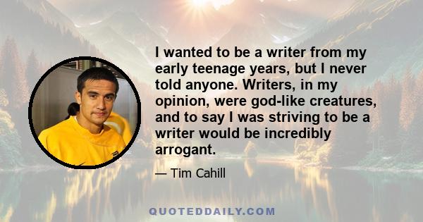 I wanted to be a writer from my early teenage years, but I never told anyone. Writers, in my opinion, were god-like creatures, and to say I was striving to be a writer would be incredibly arrogant.