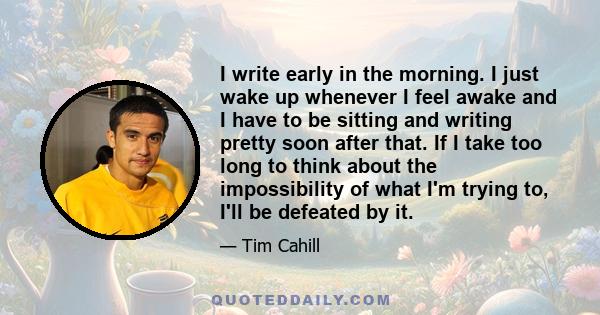 I write early in the morning. I just wake up whenever I feel awake and I have to be sitting and writing pretty soon after that. If I take too long to think about the impossibility of what I'm trying to, I'll be defeated 